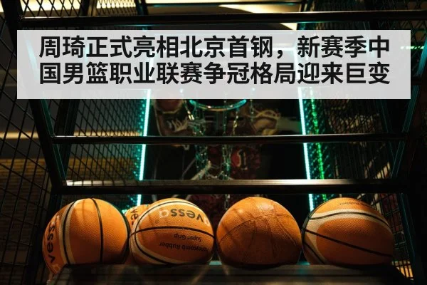 周琦正式亮相北京首钢，新赛季中国男篮职业联赛争冠格局迎来巨变