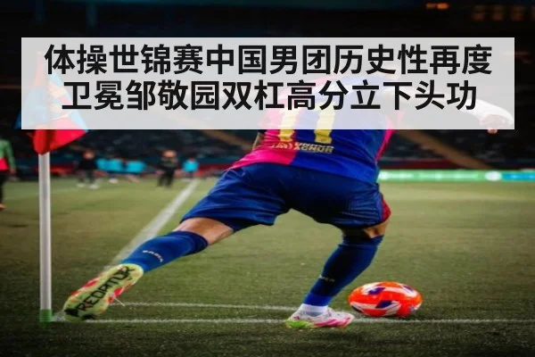 体操世锦赛中国男团历史性再度卫冕邹敬园双杠高分立下头功